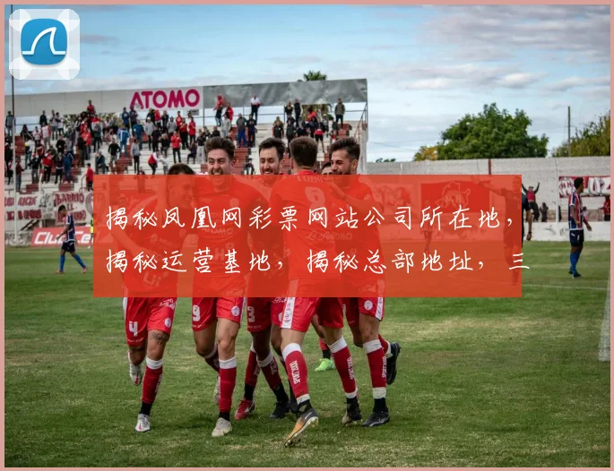 揭秘凤凰网彩票网站公司所在地，揭秘运营基地，揭秘总部地址，三重揭秘
