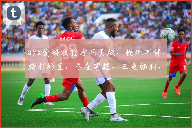 ayx爱游戏官方网页版，畅玩不停，精彩纷呈，尽在掌握，三重福利，等你来拿
